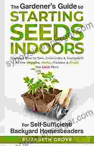 The Gardener S Guide To Starting Seeds Indoors For Self Sufficient Backyard Homesteaders: Discover How To Sow Germinate Transplant All The Veggies Herbs Flowers Fruits You Love Most