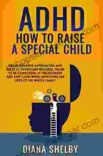 ADHD How To Raise A Special Child: Get Alternative Approaches And Ways To Overcome Triggers Learn To Be Conscious Of The Disorder And Keep Calm While Improving The Lives Of The Whole Family